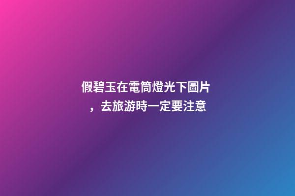 假碧玉在電筒燈光下圖片，去旅游時一定要注意